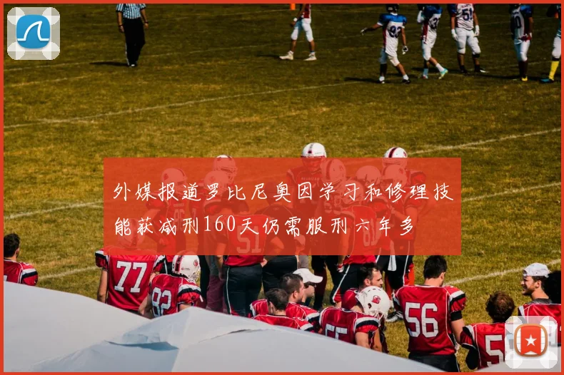 外媒报道罗比尼奥因学习和修理技能获减刑160天仍需服刑六年多