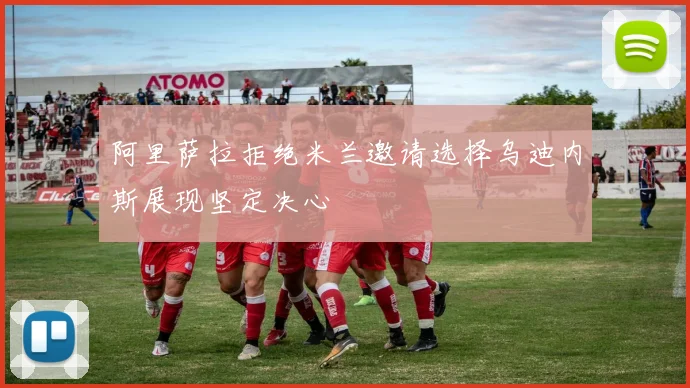 阿里萨拉拒绝米兰邀请选择乌迪内斯展现坚定决心