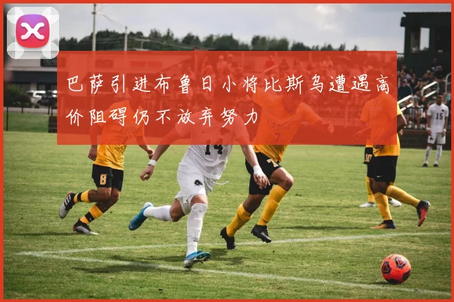 巴萨引进布鲁日小将比斯乌遭遇高价阻碍仍不放弃努力