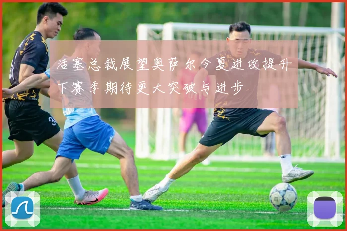 活塞总裁展望奥萨尔今夏进攻提升下赛季期待更大突破与进步