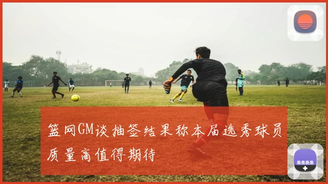 篮网GM谈抽签结果称本届选秀球员质量高值得期待