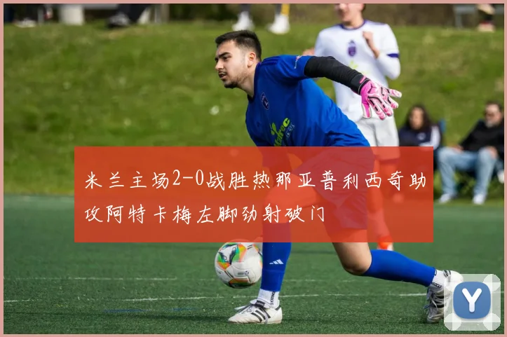 米兰主场2-0战胜热那亚普利西奇助攻阿特卡梅左脚劲射破门
