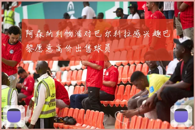 阿森纳利物浦对巴尔科拉感兴趣巴黎愿意高价出售球员