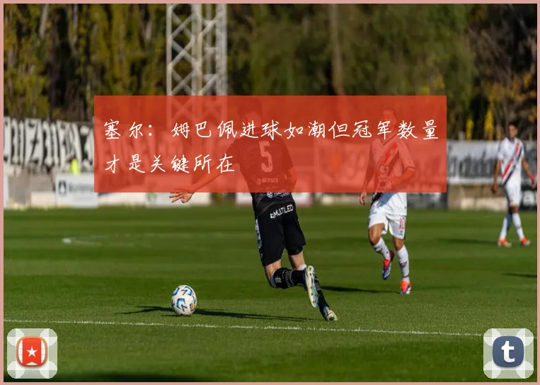 塞尔：姆巴佩进球如潮但冠军数量才是关键所在