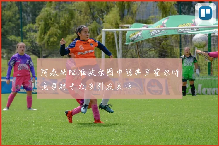 阿森纳瞄准波尔图中场弗罗霍尔特竞争对手众多引发关注