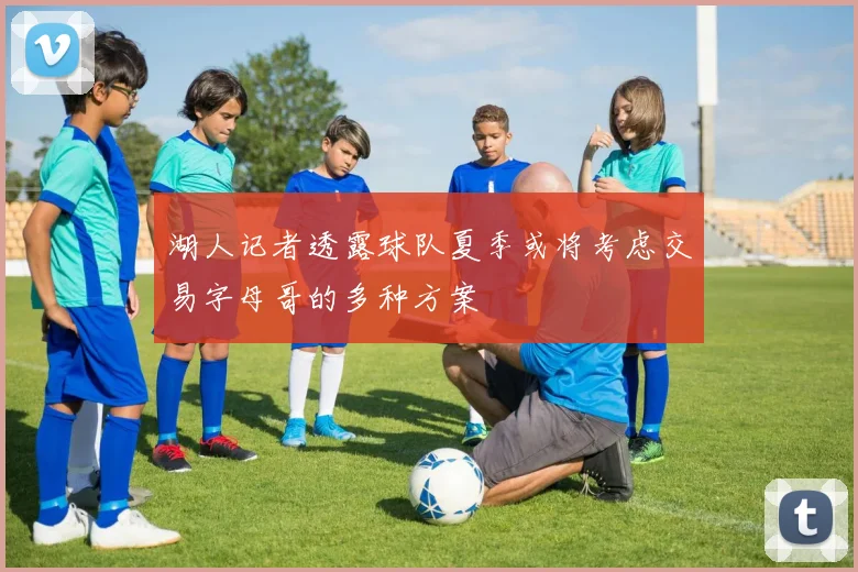 湖人记者透露球队夏季或将考虑交易字母哥的多种方案